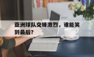 亚洲球队交锋激烈，谁能笑到最后？