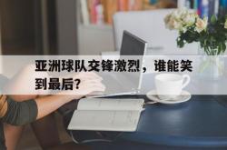亚洲球队交锋激烈，谁能笑到最后？