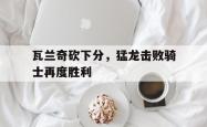 包含瓦兰奇砍下分，猛龙击败骑士再度胜利的词条
