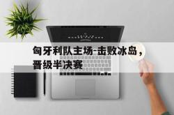 关于匈牙利队主场-击败冰岛，晋级半决赛的信息