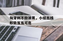 关于匈牙利不敌波黑，小组出线形势岌岌可危的信息