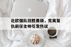 北欧强队狂胜晋级，完美复仇前任主帅引发热议的简单介绍