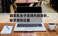 国家队女子足球大放异彩，稳坐领先位置的简单介绍