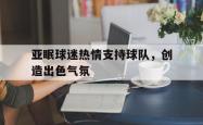 包含亚眠球迷热情支持球队，创造出色气氛的词条