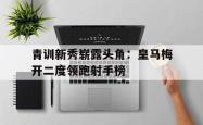 关于青训新秀崭露头角：皇马梅开二度领跑射手榜的信息