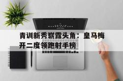 关于青训新秀崭露头角：皇马梅开二度领跑射手榜的信息