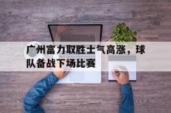 包含广州富力取胜士气高涨，球队备战下场比赛的词条