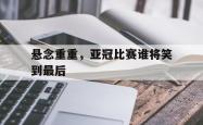 悬念重重，亚冠比赛谁将笑到最后的简单介绍