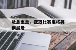 悬念重重，亚冠比赛谁将笑到最后的简单介绍