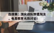 选拔赛：顶尖战队惨遭淘汰，电竞教育火热讨论！