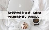 多特蒙德重伤倒地，切尔西全队围拢祈祷，场面感人切尔西vs多特蒙德直播