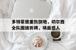 多特蒙德重伤倒地，切尔西全队围拢祈祷，场面感人切尔西vs多特蒙德直播