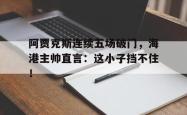 阿贾克斯连续五场破门，海港主帅直言：这小子挡不住！阿贾克斯算强队吗