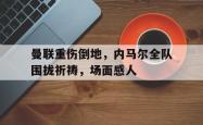 曼联重伤倒地，内马尔全队围拢祈祷，场面感人除我以外全队反派诺尔维诺笔趣阁