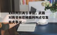 VAR判罚再引争议，武磊对阵贝林厄姆裁判判点引发巨大争议武磊现在在什么球队