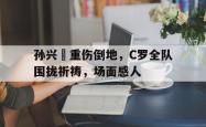 孙兴慜重伤倒地，C罗全队围拢祈祷，场面感人孙兴敏和c罗