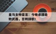 皇马主帅豪言：今晚必须击败武磊，否则辞职！昔日兄弟落井下石富二代重生了