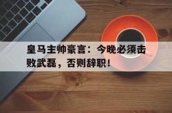 皇马主帅豪言：今晚必须击败武磊，否则辞职！昔日兄弟落井下石富二代重生了