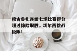 穆古鲁扎连续七场比赛得分超过惊险取胜，切尔西挑战极限！