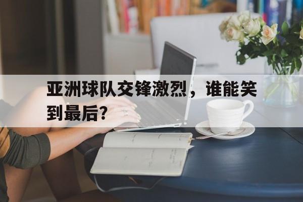 亚洲球队交锋激烈，谁能笑到最后？