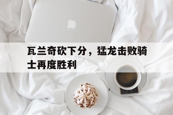 包含瓦兰奇砍下分，猛龙击败骑士再度胜利的词条