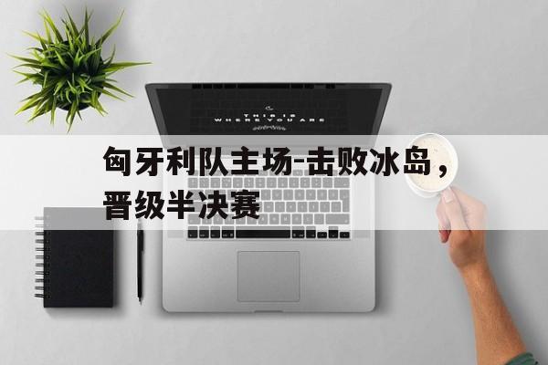 关于匈牙利队主场-击败冰岛，晋级半决赛的信息