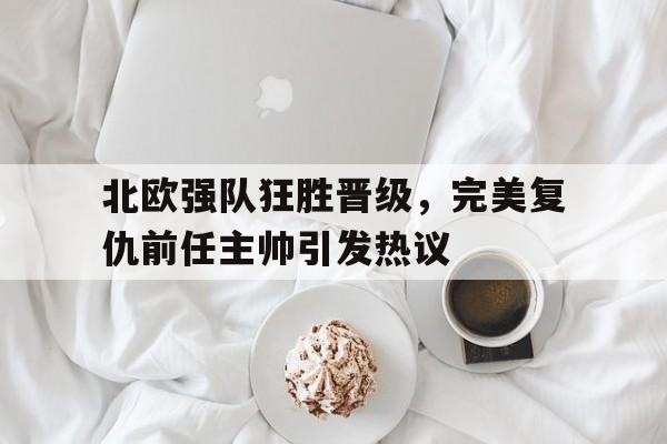 北欧强队狂胜晋级，完美复仇前任主帅引发热议的简单介绍