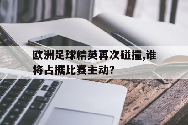 欧洲足球精英再次碰撞,谁将占据比赛主动？的简单介绍