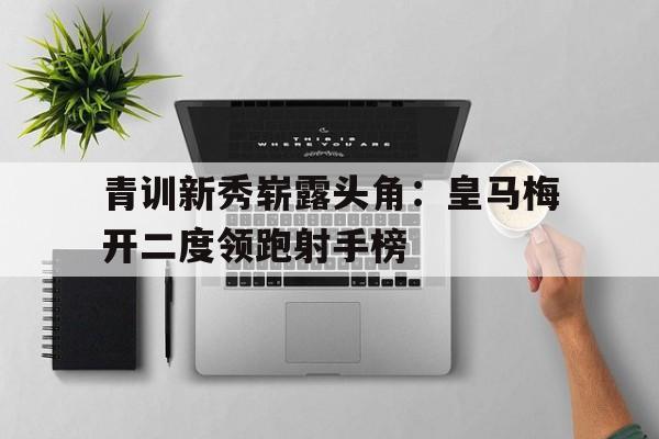 关于青训新秀崭露头角：皇马梅开二度领跑射手榜的信息