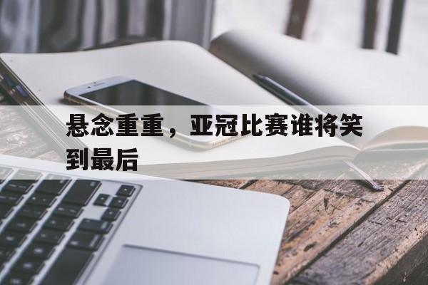 悬念重重，亚冠比赛谁将笑到最后的简单介绍