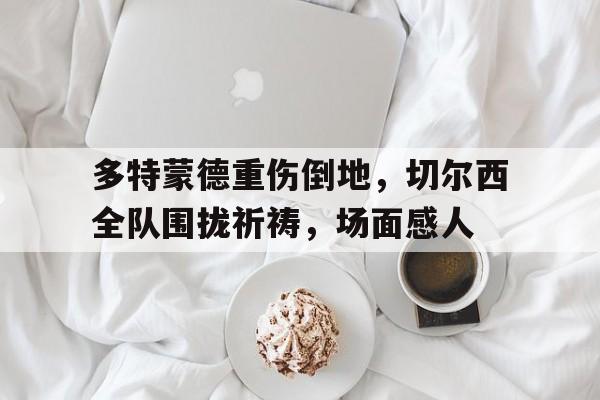 多特蒙德重伤倒地，切尔西全队围拢祈祷，场面感人切尔西vs多特蒙德直播