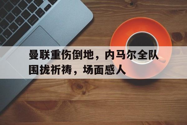曼联重伤倒地，内马尔全队围拢祈祷，场面感人除我以外全队反派诺尔维诺笔趣阁