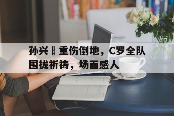孙兴慜重伤倒地，C罗全队围拢祈祷，场面感人孙兴敏和c罗