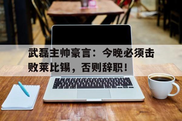 武磊主帅豪言：今晚必须击败莱比锡，否则辞职！莱比锡红牛主帅马希